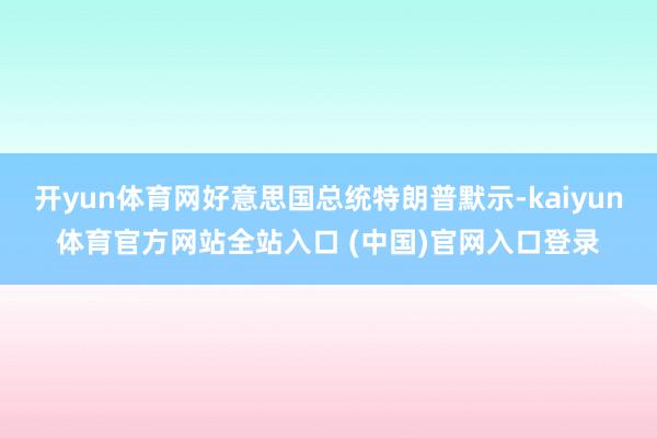 开yun体育网好意思国总统特朗普默示-kaiyun体育官方网站全站入口 (中国)