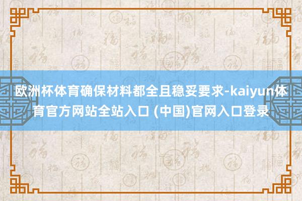 欧洲杯体育确保材料都全且稳妥要求-kaiyun体育官方网站全站入口 (中国)官网