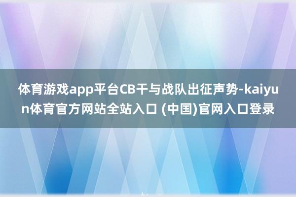 体育游戏app平台CB干与战队出征声势-kaiyun体育官方网站全站入口 (中国)官网入口登录