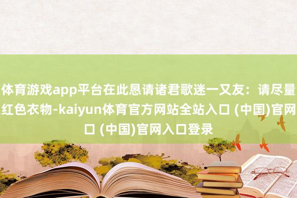 体育游戏app平台在此恳请诸君歌迷一又友：请尽量幸免衣服红色衣物-kaiyun体