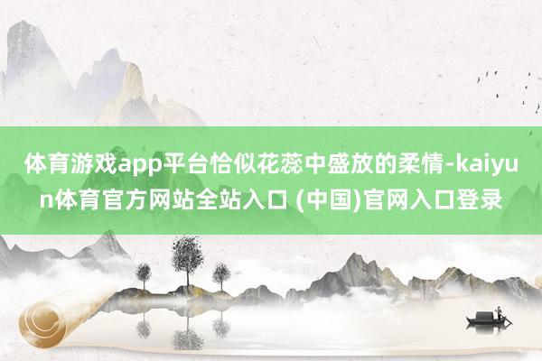 体育游戏app平台恰似花蕊中盛放的柔情-kaiyun体育官方网站全站入口 (中国