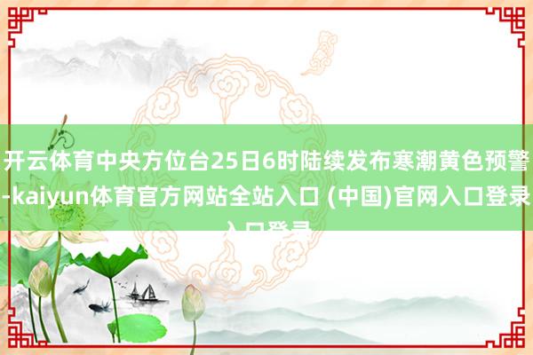 开云体育中央方位台25日6时陆续发布寒潮黄色预警-kaiyun体育官方网站全站入