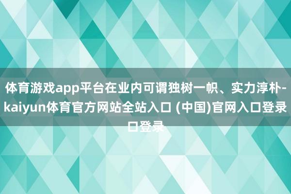 体育游戏app平台在业内可谓独树一帜、实力淳朴-kaiyun体育官方网站全站入口