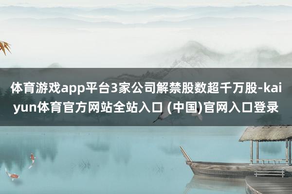 体育游戏app平台3家公司解禁股数超千万股-kaiyun体育官方网站全站入口 (中国)官网入口登录