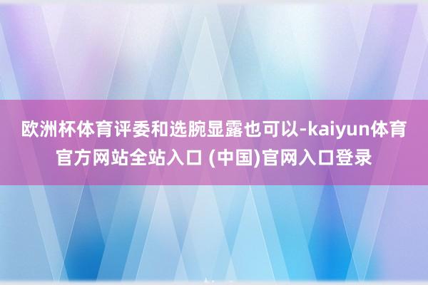 欧洲杯体育评委和选腕显露也可以-kaiyun体育官方网站全站入口 (中国)官网入