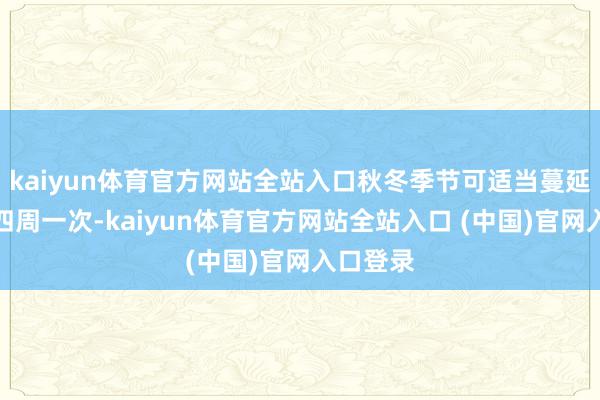 kaiyun体育官方网站全站入口秋冬季节可适当蔓延至三到四周一次-kaiyun体育官方网站全站入口 (中国)官网入口登录
