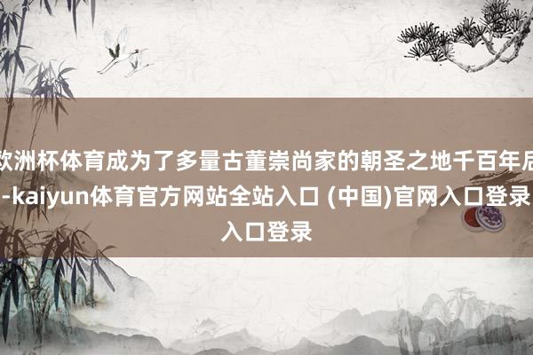 欧洲杯体育成为了多量古董崇尚家的朝圣之地千百年后-kaiyun体育官方网站全站入