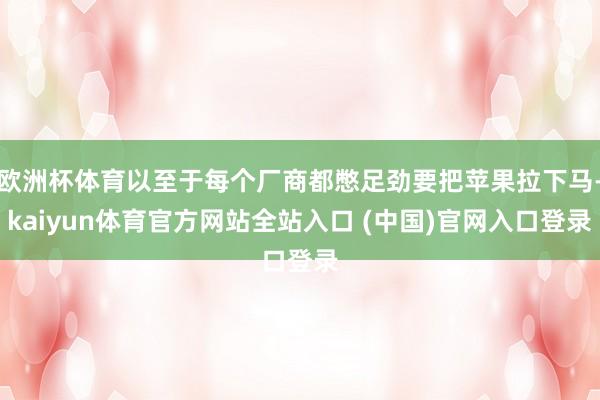欧洲杯体育以至于每个厂商都憋足劲要把苹果拉下马-kaiyun体育官方网站全站入口