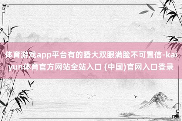 体育游戏app平台有的瞪大双眼满脸不可置信-kaiyun体育官方网站全站入口 (中国)官网入口登录