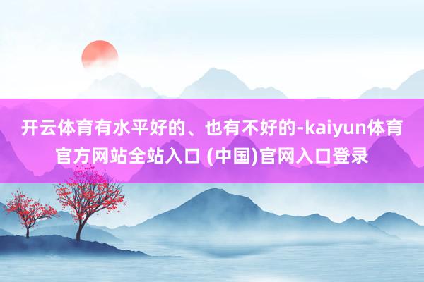 开云体育有水平好的、也有不好的-kaiyun体育官方网站全站入口 (中国)官网入