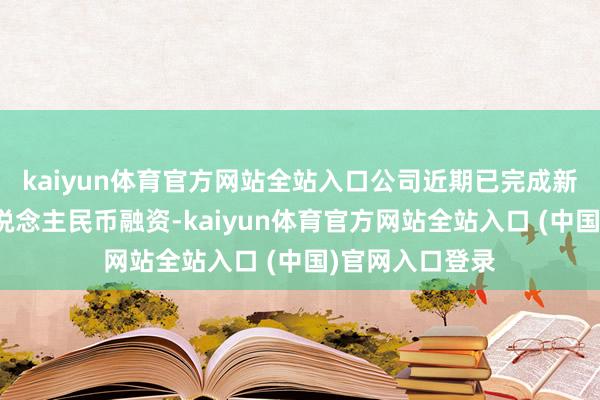 kaiyun体育官方网站全站入口公司近期已完成新一轮三十亿东说念主民币融资-kaiyun体育官方网站全站入口 (中国)官网入口登录