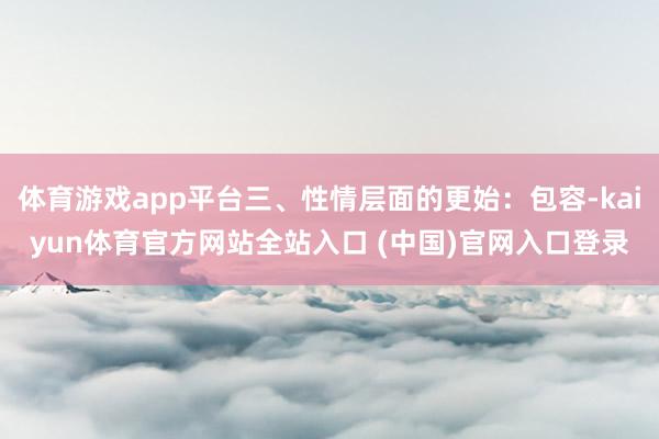 体育游戏app平台三、性情层面的更始：包容-kaiyun体育官方网站全站入口 (中国)官网入口登录
