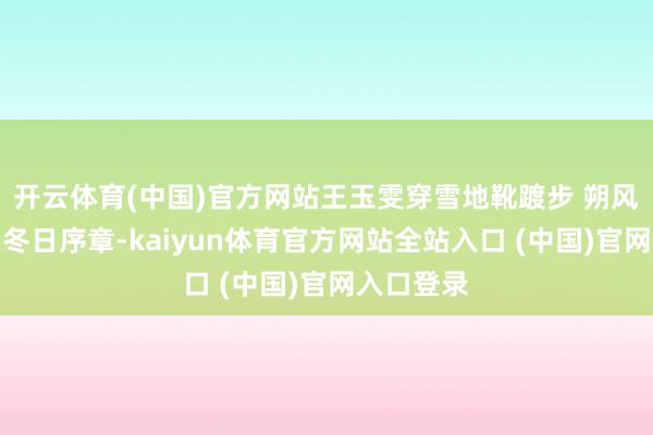 开云体育(中国)官方网站王玉雯穿雪地靴踱步 朔风裹雪轻叩冬日序章-kaiyun体育官方网站全站入口 (中国)官网入口登录