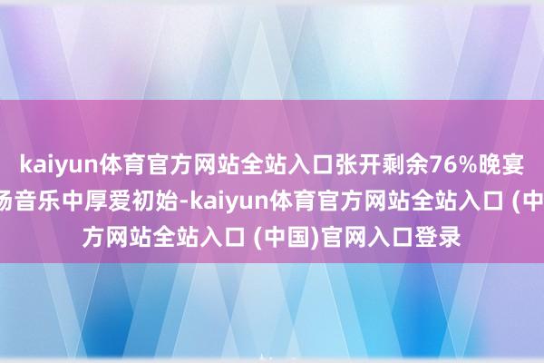 kaiyun体育官方网站全站入口张开剩余76%晚宴在存眷飘溢的暖场音乐中厚爱初始