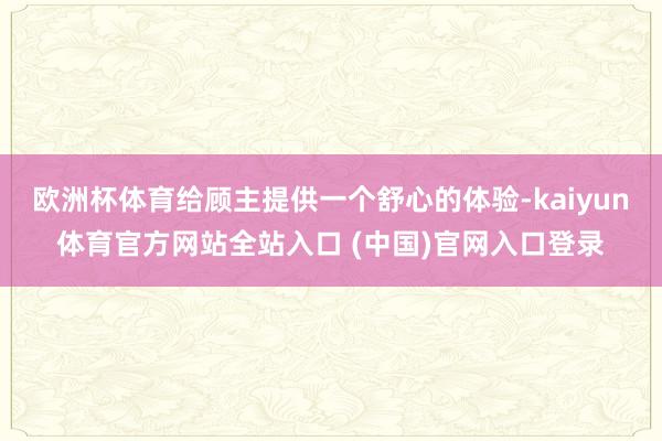 欧洲杯体育给顾主提供一个舒心的体验-kaiyun体育官方网站全站入口 (中国)官网入口登录