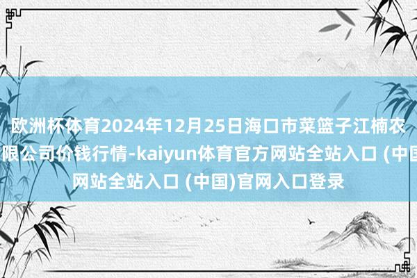 欧洲杯体育2024年12月25日海口市菜篮子江楠农居品批发市集有限公司价钱行情-kaiyun体育官方网站全站入口 (中国)官网入口登录