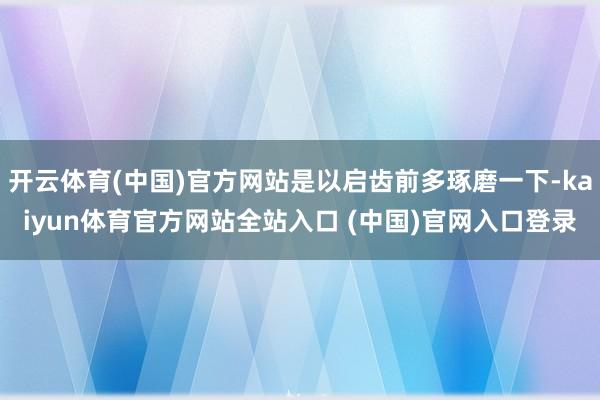 开云体育(中国)官方网站是以启齿前多琢磨一下-kaiyun体育官方网站全站入口 (中国)官网入口登录