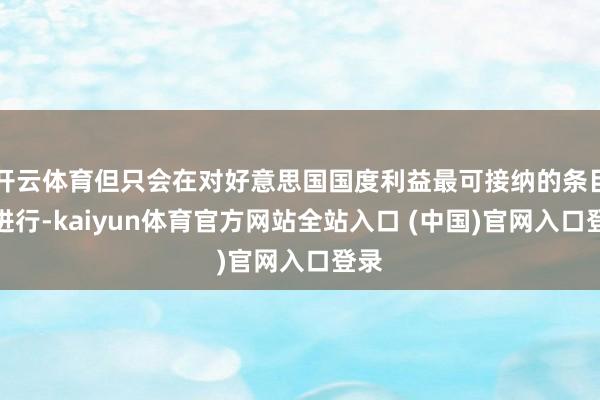 开云体育但只会在对好意思国国度利益最可接纳的条目下进行-kaiyun体育官方网站全站入口 (中国)官网入口登录