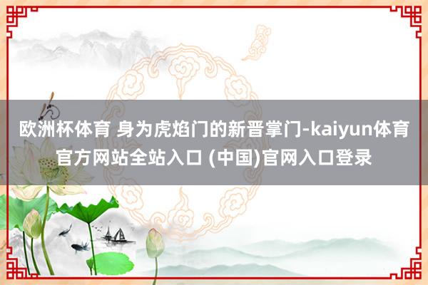 欧洲杯体育 身为虎焰门的新晋掌门-kaiyun体育官方网站全站入口 (中国)官网入口登录