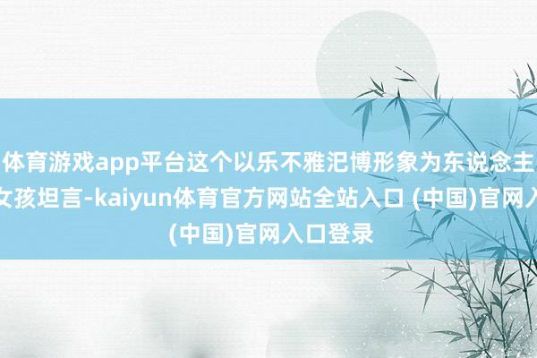 体育游戏app平台这个以乐不雅汜博形象为东说念主熟知的女孩坦言-kaiyun体育