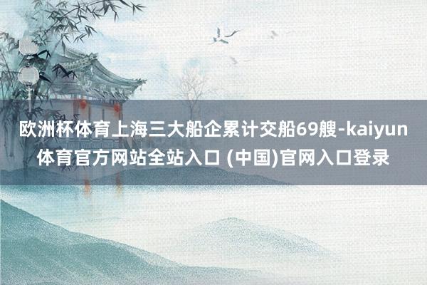 欧洲杯体育上海三大船企累计交船69艘-kaiyun体育官方网站全站入口 (中国)