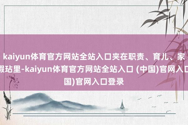 kaiyun体育官方网站全站入口夹在职责、育儿、家务的瑕玷里-kaiyun体育官方网站全站入口 (中国)官网入口登录