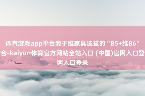 体育游戏app平台源于维家具选拔的“B5+维B6”组合-kaiyun体育官方网站