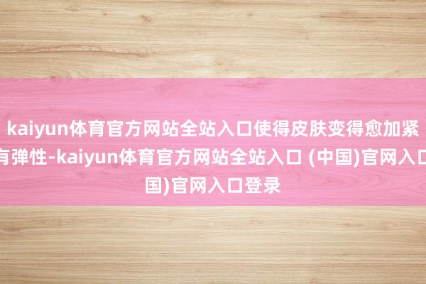 kaiyun体育官方网站全站入口使得皮肤变得愈加紧致、有弹性-kaiyun体育官方网站全站入口 (中国)官网入口登录