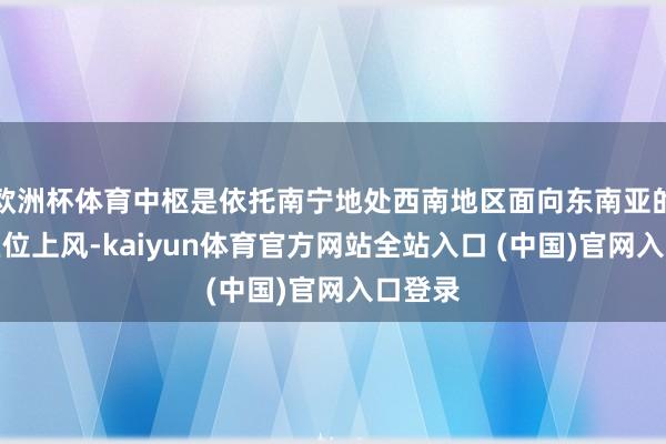 欧洲杯体育中枢是依托南宁地处西南地区面向东南亚的独到区位上风-kaiyun体育官方网站全站入口 (中国)官网入口登录