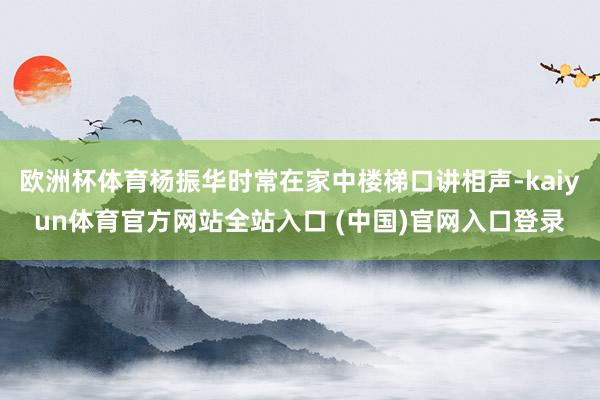 欧洲杯体育杨振华时常在家中楼梯口讲相声-kaiyun体育官方网站全站入口 (中国