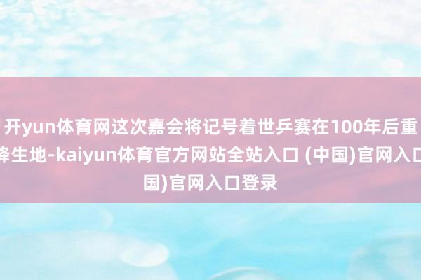 开yun体育网这次嘉会将记号着世乒赛在100年后重返其降生地-kaiyun体育官方网站全站入口 (中国)官网入口登录