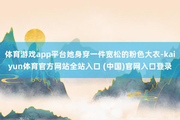 体育游戏app平台她身穿一件宽松的粉色大衣-kaiyun体育官方网站全站入口 (