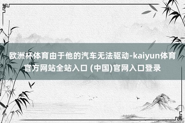 欧洲杯体育由于他的汽车无法驱动-kaiyun体育官方网站全站入口 (中国)官网入口登录
