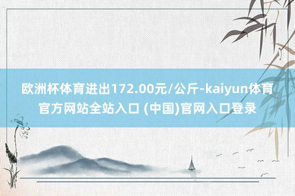 欧洲杯体育进出172.00元/公斤-kaiyun体育官方网站全站入口 (中国)官
