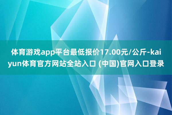 体育游戏app平台最低报价17.00元/公斤-kaiyun体育官方网站全站入口 