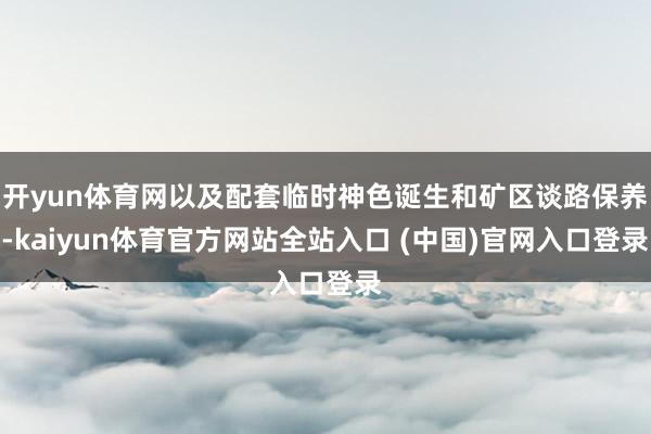 开yun体育网以及配套临时神色诞生和矿区谈路保养-kaiyun体育官方网站全站入口 (中国)官网入口登录