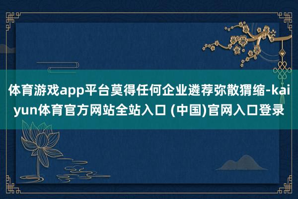 体育游戏app平台莫得任何企业遴荐弥散猬缩-kaiyun体育官方网站全站入口 (