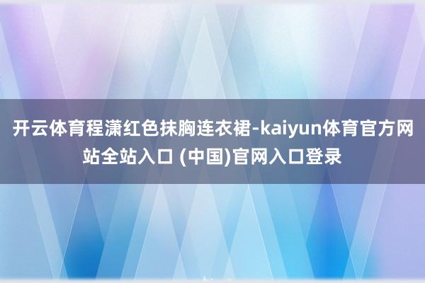 开云体育程潇红色抹胸连衣裙-kaiyun体育官方网站全站入口 (中国)官网入口登