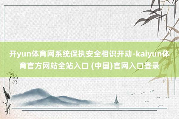 开yun体育网系统保执安全相识开动-kaiyun体育官方网站全站入口 (中国)官