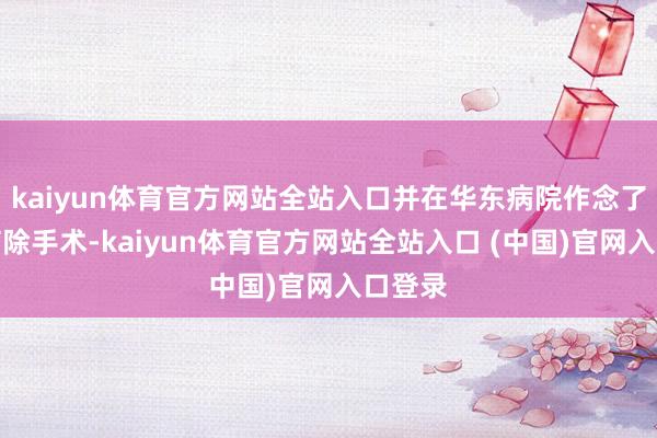 kaiyun体育官方网站全站入口并在华东病院作念了肺叶摘除手术-kaiyun体育
