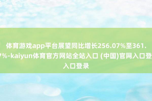 体育游戏app平台展望同比增长256.07%至361.57%-kaiyun体育官方网站全站入口 (中国)官网入口登录
