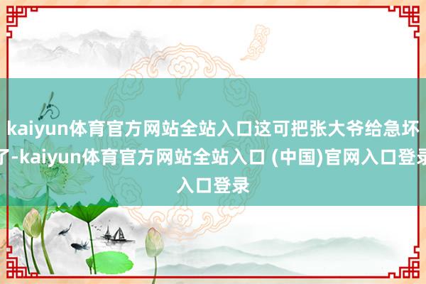 kaiyun体育官方网站全站入口这可把张大爷给急坏了-kaiyun体育官方网站全站入口 (中国)官网入口登录