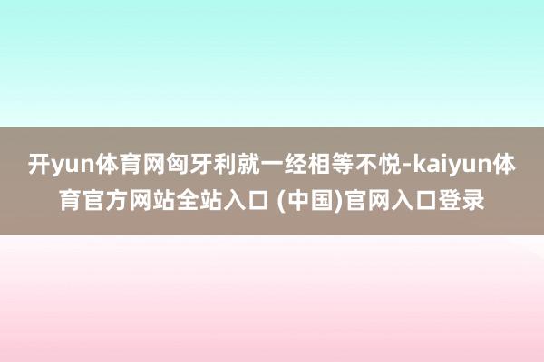 开yun体育网匈牙利就一经相等不悦-kaiyun体育官方网站全站入口 (中国)官