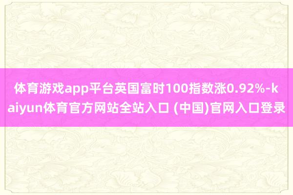 体育游戏app平台英国富时100指数涨0.92%-kaiyun体育官方网站全站入口 (中国)官网入口登录