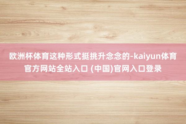 欧洲杯体育这种形式挺挑升念念的-kaiyun体育官方网站全站入口 (中国)官网入口登录