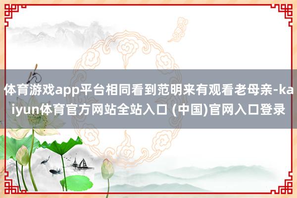 体育游戏app平台相同看到范明来有观看老母亲-kaiyun体育官方网站全站入口 