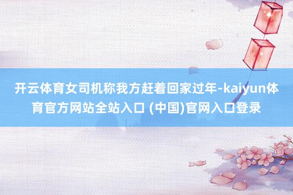 开云体育女司机称我方赶着回家过年-kaiyun体育官方网站全站入口 (中国)官网