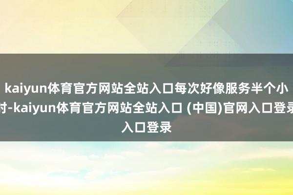 kaiyun体育官方网站全站入口每次好像服务半个小时-kaiyun体育官方网站全