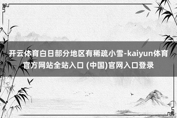 开云体育白日部分地区有稀疏小雪-kaiyun体育官方网站全站入口 (中国)官网入