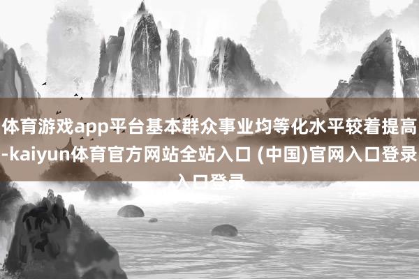 体育游戏app平台基本群众事业均等化水平较着提高-kaiyun体育官方网站全站入